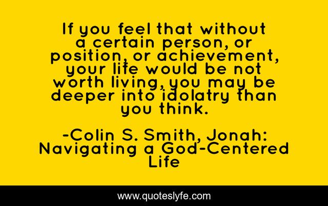 If you feel that without a certain person, or position, or achievement, your life would be not worth living, you may be deeper into idolatry than you think.