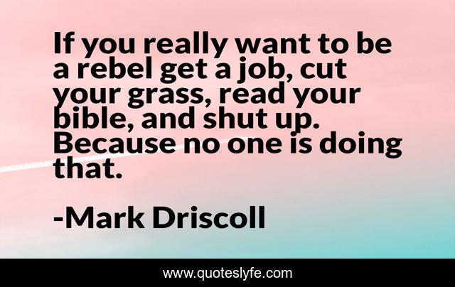 If you really want to be a rebel get a job, cut your grass, read your bible, and shut up. Because no one is doing that.