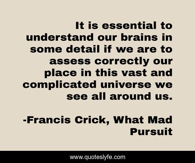 It is essential to understand our brains in some detail if we are to assess correctly our place in this vast and complicated universe we see all around us.