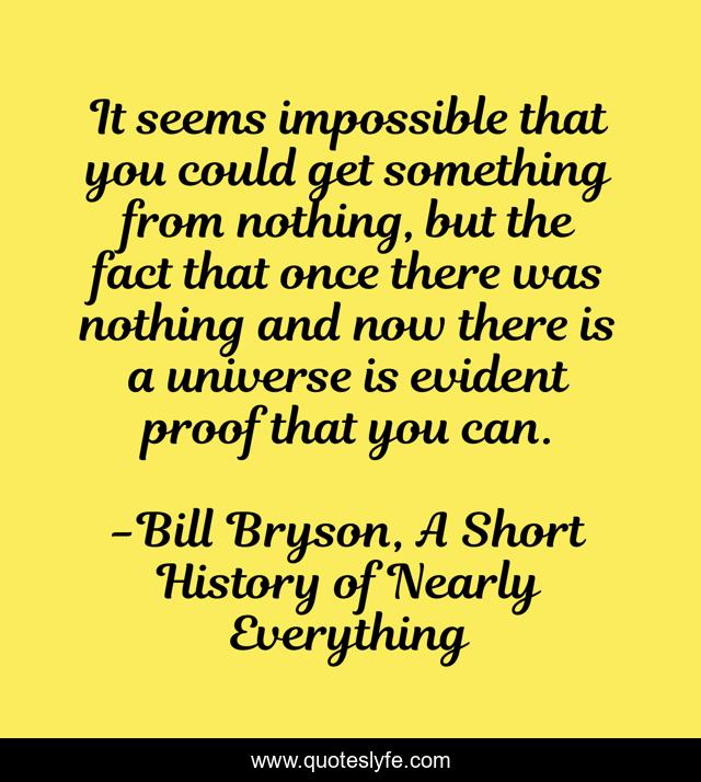 It seems impossible that you could get something from nothing, but the fact that once there was nothing and now there is a universe is evident proof that you can.