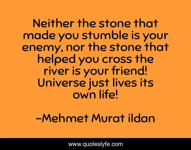 Neither the stone that made you stumble is your enemy, nor the stone that helped you cross the river is your friend! Universe just lives its own life!