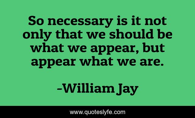 So necessary is it not only that we should be what we appear, but appear what we are.