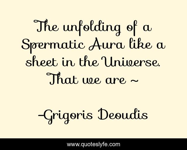 The unfolding of a Spermatic Aura like a sheet in the Universe. That we are ~