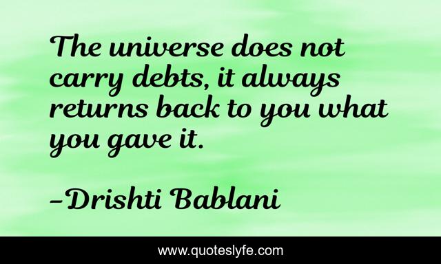 The universe does not carry debts, it always returns back to you what you gave it.