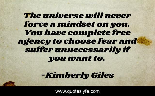 The universe will never force a mindset on you. You have complete free agency to choose fear and suffer unnecessarily if you want to.