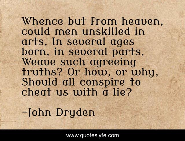 Whence but from heaven, could men unskilled in arts, In several ages born, in several parts, Weave such agreeing truths? Or how, or why, Should all conspire to cheat us with a lie?