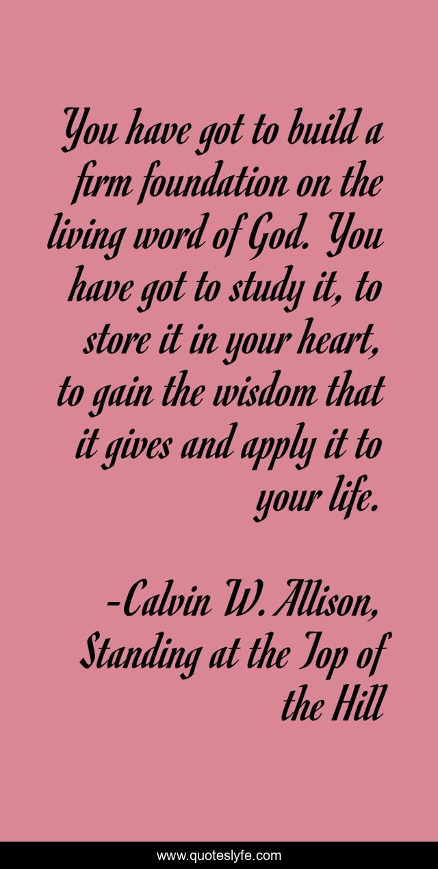 You have got to build a firm foundation on the living word of God. You have got to study it, to store it in your heart, to gain the wisdom that it gives and apply it to your life.