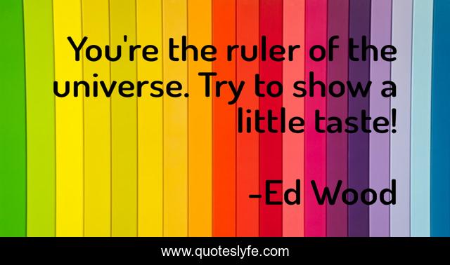 You're the ruler of the universe. Try to show a little taste!