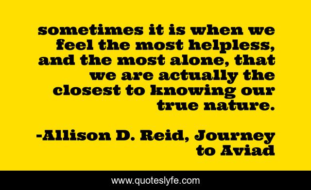 sometimes it is when we feel the most helpless, and the most alone, that we are actually the closest to knowing our true nature.