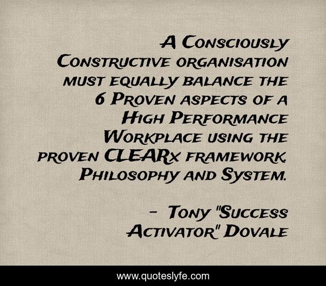 A Consciously Constructive organisation must equally balance the 6 Proven aspects of a High Performance Workplace using the proven CLEARx framework. Philosophy and System.