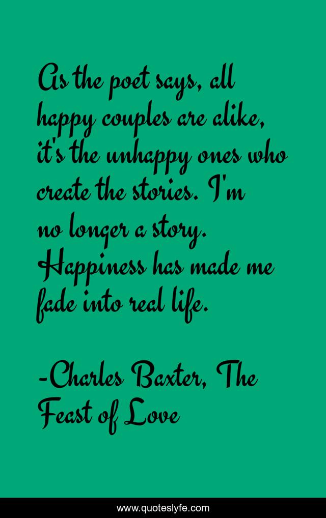 As the poet says, all happy couples are alike, it's the unhappy ones who create the stories. I'm no longer a story. Happiness has made me fade into real life.