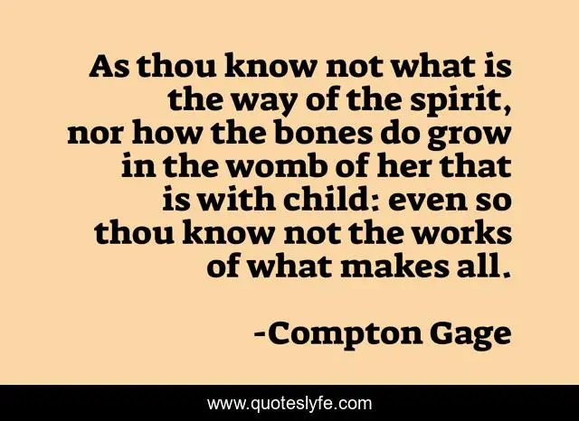 As thou know not what is the way of the spirit, nor how the bones do grow in the womb of her that is with child: even so thou know not the works of what makes all.
