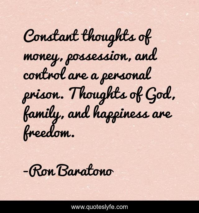 Constant thoughts of money, possession, and control are a personal prison. Thoughts of God, family, and happiness are freedom.