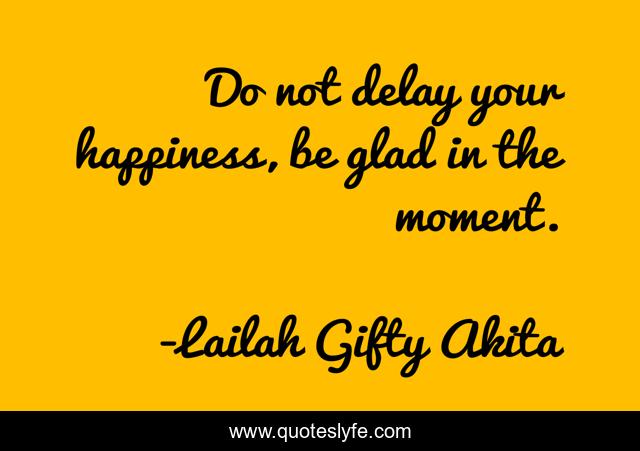 Do not delay your happiness, be glad in the moment.