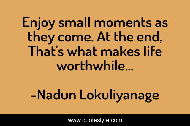 Enjoy small moments as they come. At the end, That's what makes life worthwhile...