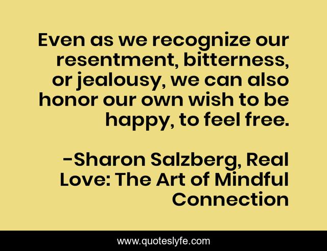 Even as we recognize our resentment, bitterness, or jealousy, we can also honor our own wish to be happy, to feel free.