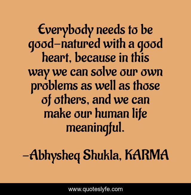 Everybody needs to be good-natured with a good heart, because in this way we can solve our own problems as well as those of others, and we can make our human life meaningful.