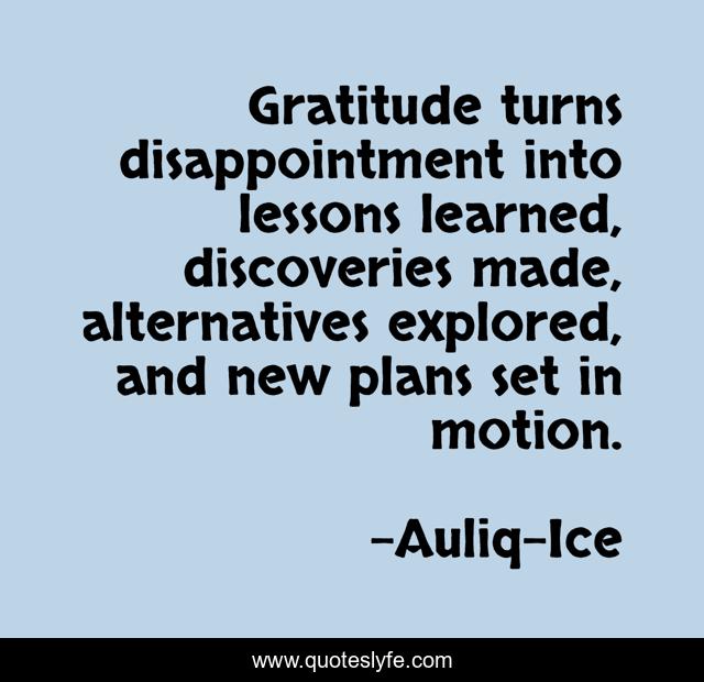 Gratitude turns disappointment into lessons learned, discoveries made, alternatives explored, and new plans set in motion.