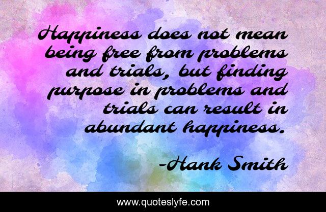 Happiness does not mean being free from problems and trials, but finding purpose in problems and trials can result in abundant happiness.