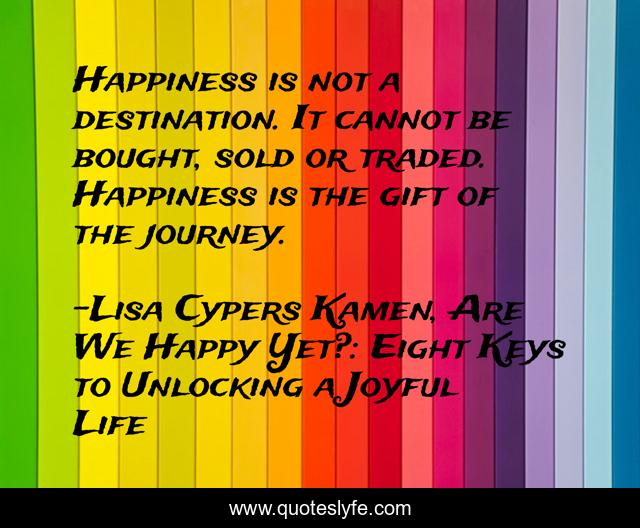 Happiness is not a destination. It cannot be bought, sold or traded. Happiness is the gift of the journey.