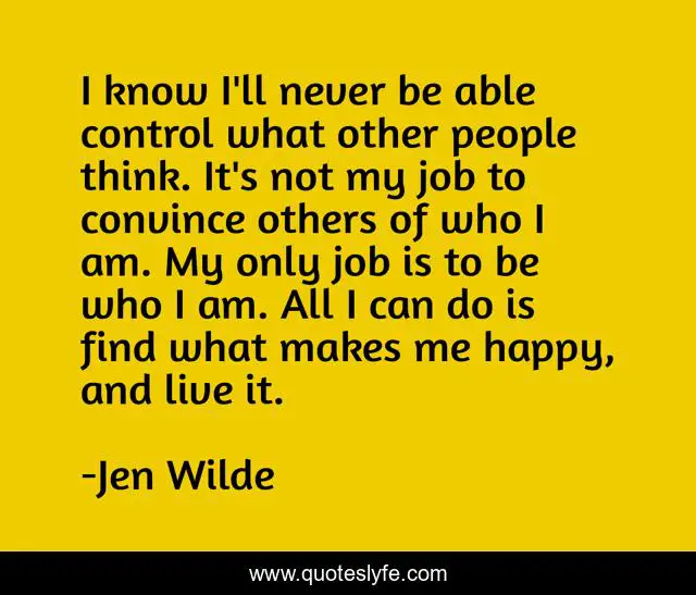 I know I'll never be able control what other people think. It's not my job to convince others of who I am. My only job is to be who I am. All I can do is find what makes me happy, and live it.