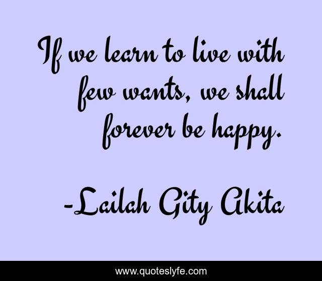 If we learn to live with few wants, we shall forever be happy.