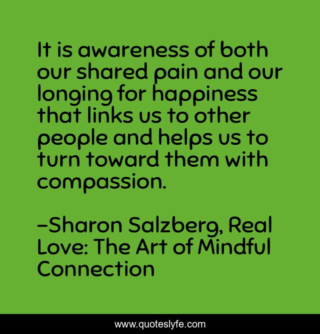It is awareness of both our shared pain and our longing for happiness that links us to other people and helps us to turn toward them with compassion.