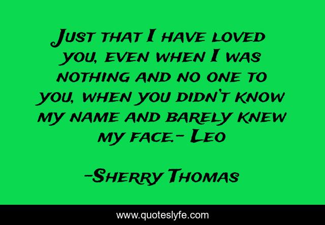 Just that I have loved you, even when I was nothing and no one to you, when you didn’t know my name and barely knew my face.- Leo