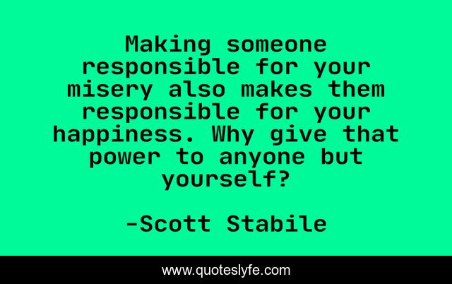 Making someone responsible for your misery also makes them responsible for your happiness. Why give that power to anyone but yourself?