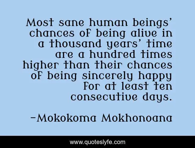 Most sane human beings’ chances of being alive in a thousand years’ time are a hundred times higher than their chances of being sincerely happy for at least ten consecutive days.