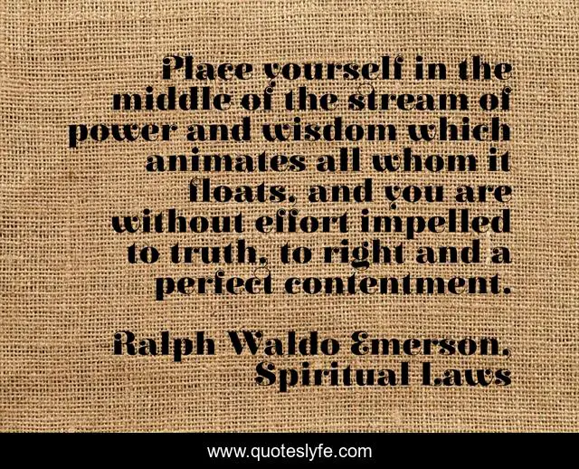Place yourself in the middle of the stream of power and wisdom which animates all whom it floats, and you are without effort impelled to truth, to right and a perfect contentment.