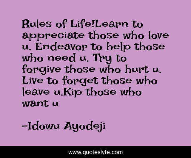 Rules of Life!Learn to appreciate those who love u. Endeavor to help those who need u. Try to forgive those who hurt u. Live to forget those who leave u.Kip those who want u
