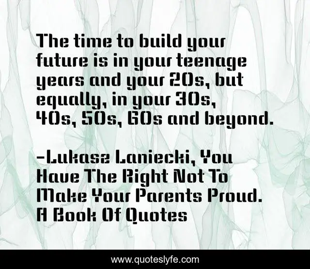 The time to build your future is in your teenage years and your 20s, but equally, in your 30s, 40s, 50s, 60s and beyond.