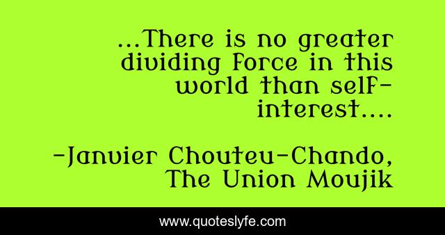 ...There is no greater dividing force in this world than self-interest....