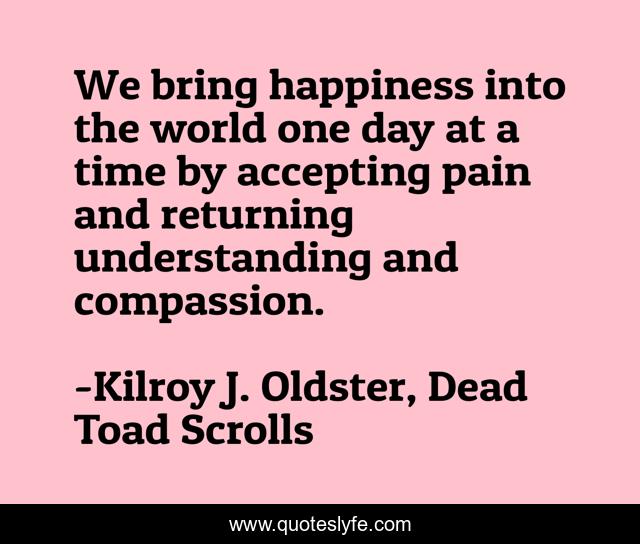 We bring happiness into the world one day at a time by accepting pain and returning understanding and compassion.