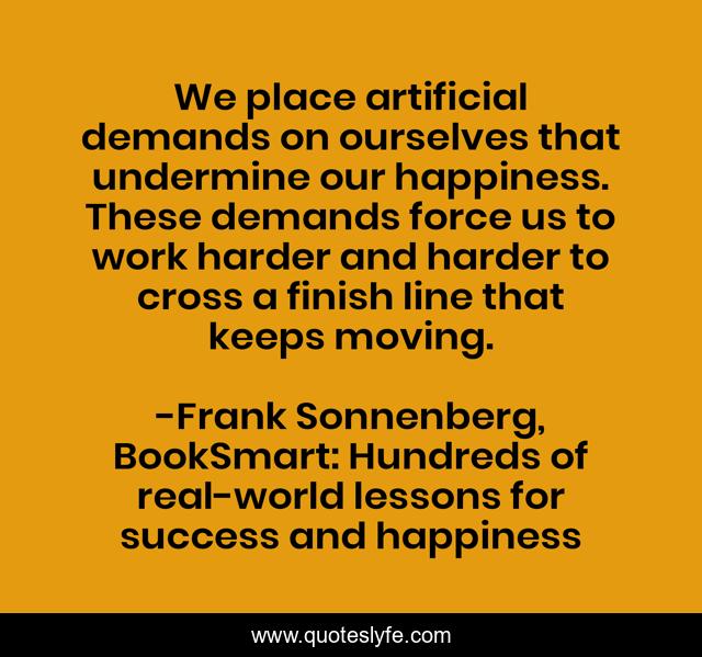 We place artificial demands on ourselves that undermine our happiness. These demands force us to work harder and harder to cross a finish line that keeps moving.