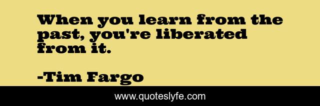 When you learn from the past, you're liberated from it.