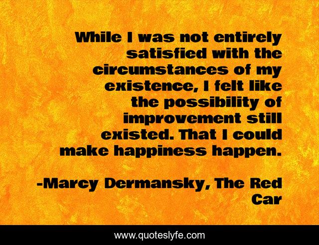 While I was not entirely satisfied with the circumstances of my existence, I felt like the possibility of improvement still existed. That I could make happiness happen.