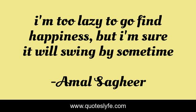 i'm too lazy to go find happiness, but i'm sure it will swing by sometime