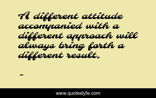 A different attitude accompanied with a different approach will always bring forth a different result.