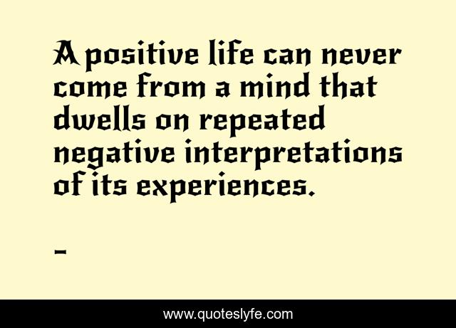 A positive life can never come from a mind that dwells on repeated negative interpretations of its experiences.