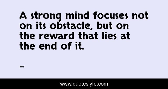 A strong mind focuses not on its obstacle, but on the reward that lies at the end of it.