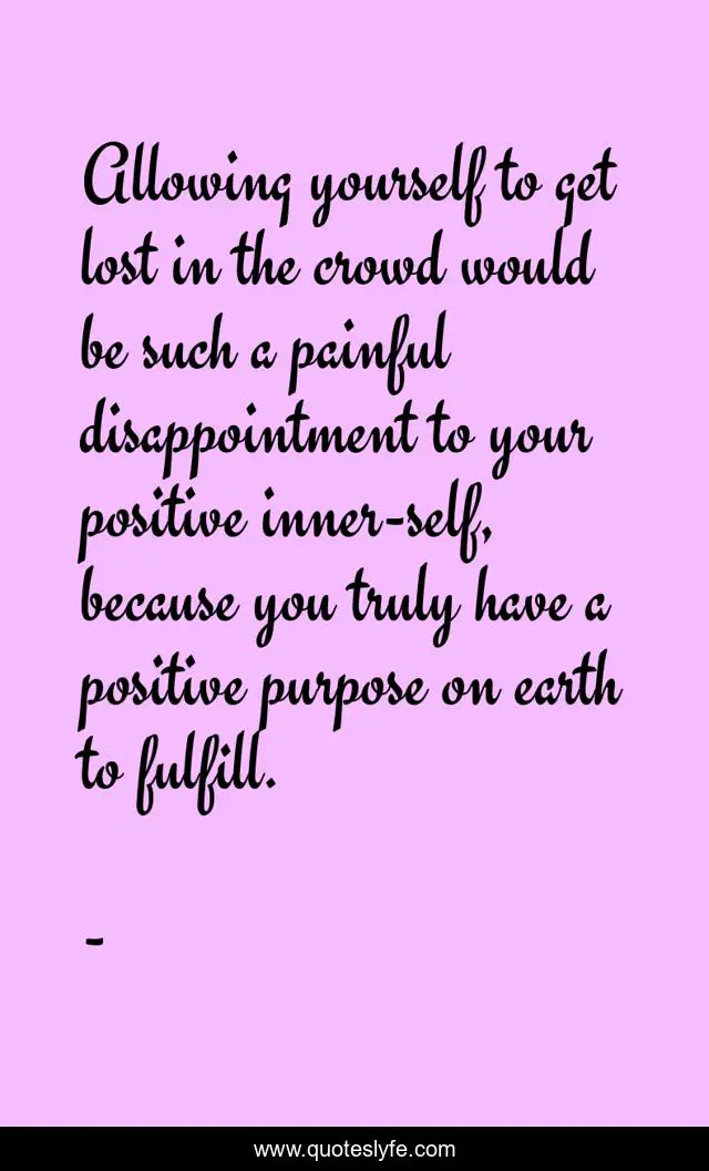 Allowing yourself to get lost in the crowd would be such a painful disappointment to your positive inner-self, because you truly have a positive purpose on earth to fulfill.