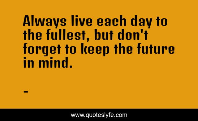 Always live each day to the fullest, but don't forget to keep the future in mind.