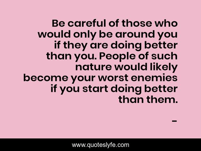 Be careful of those who would only be around you if they are doing better than you. People of such nature would likely become your worst enemies if you start doing better than them.