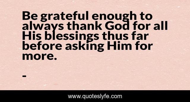 Be grateful enough to always thank God for all His blessings thus far before asking Him for more.