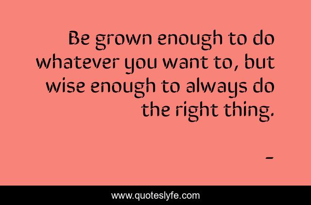Be grown enough to do whatever you want to, but wise enough to always do the right thing.