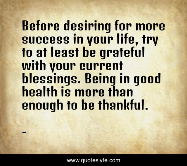 Before desiring for more success in your life, try to at least be grateful with your current blessings. Being in good health is more than enough to be thankful.