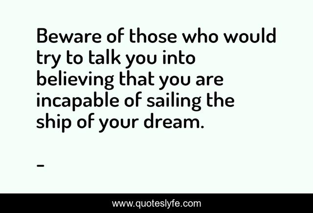 Beware of those who would try to talk you into believing that you are incapable of sailing the ship of your dream.