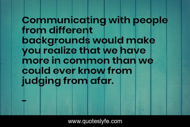 Communicating with people from different backgrounds would make you realize that we have more in common than we could ever know from judging from afar.